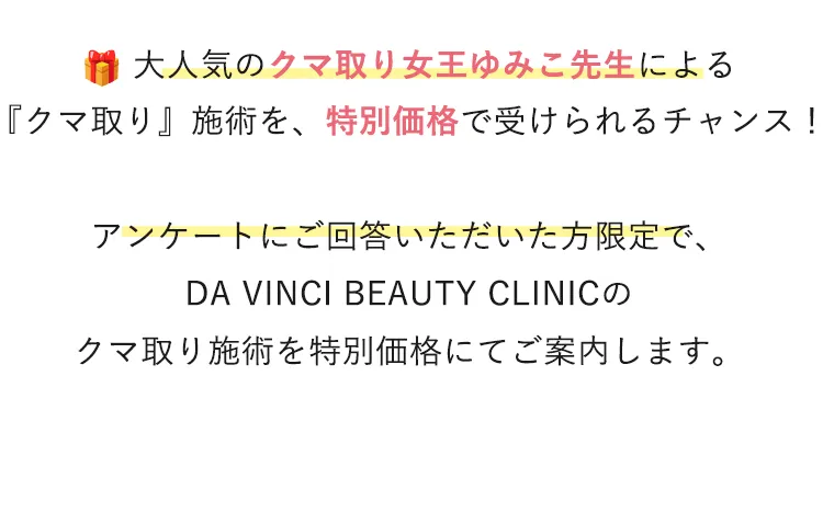 アンケートにご回答いただいた方限定で、 Da Vinci Beauty Clinicのクマ取り施術を特別価格でご案内します。
