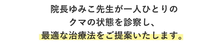 院長ゆみこ先生が直接、あなたの目元の状態を詳しく診察します。 黒クマ、青クマ、茶クマ、赤クマといったクマの種類はもちろん、目の下の脂肪のふくらみ、皮膚のたるみ、へこみ具合など、あらゆる要因を分析して、あなたの抱えるお悩みや、どんな目元になりたいかといったご希望をじっくりお伺いし、最適な治療法をご提案します。