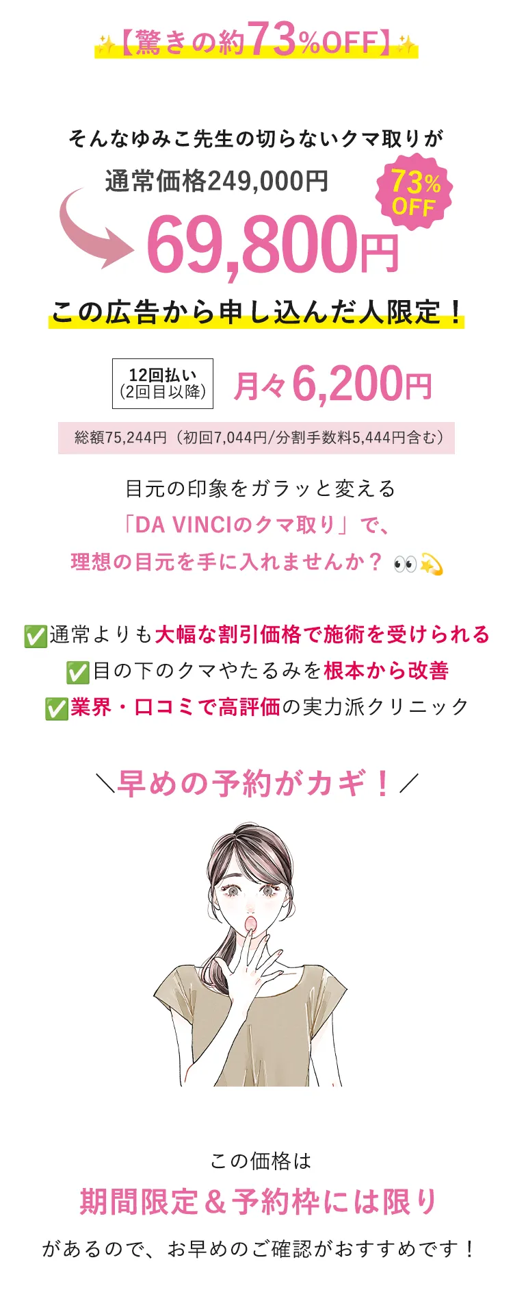 【驚きの約86%OFF】 通常価格249,000円（税込）のクマ取りが今なら79,800円（税込）で受けられるチャンス！ 月々7,100円（税込）から始められる！ ※初回のみ7900円（税込） ※分割12回払い（初回7,924円）総額79,800円 目元の印象をガラッと変える「DA VINCIのクマ取り」で、理想の目元を手に入れませんか？ ✓通常よりも大幅な割引価格で施術を受けられる ✓目の下のクマやたるみを根本から改善 ✓業界・口コミで高評価の実力派クリニック \早めの予約がカギ！/ この価格は期間限定＆予約枠には限りがあるので、お早めのご確認がおすすめです！